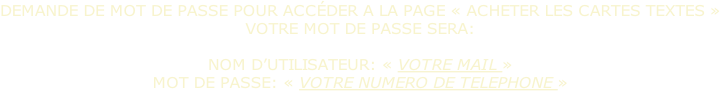 DEMANDE DE MOT DE PASSE POUR ACCÉDER A LA PAGE « ACHETER LES CARTES TEXTES »
VOTRE MOT DE PASSE SERA:

NOM D’UTILISATEUR: « VOTRE MAIL »
MOT DE PASSE: « VOTRE NUMERO DE TELEPHONE »